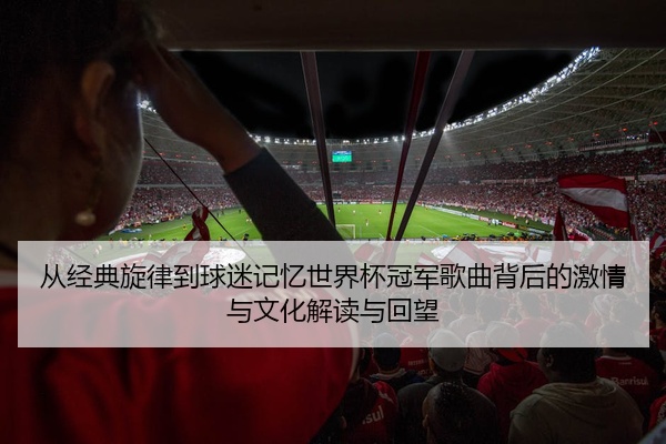 从经典旋律到球迷记忆世界杯冠军歌曲背后的激情与文化解读与回望